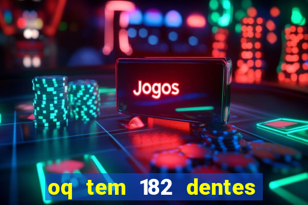 oq tem 182 dentes e guarda um monstro