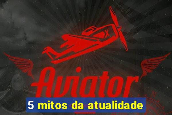 5 mitos da atualidade