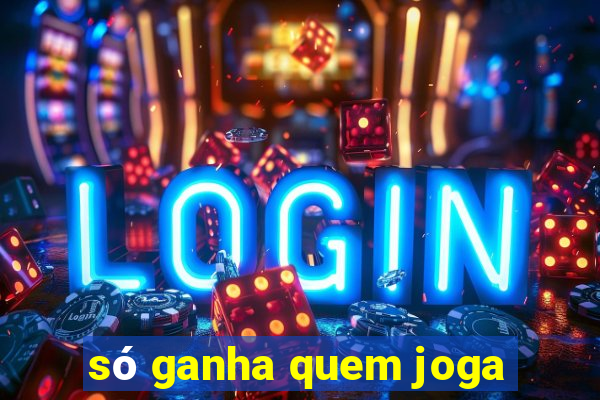 só ganha quem joga