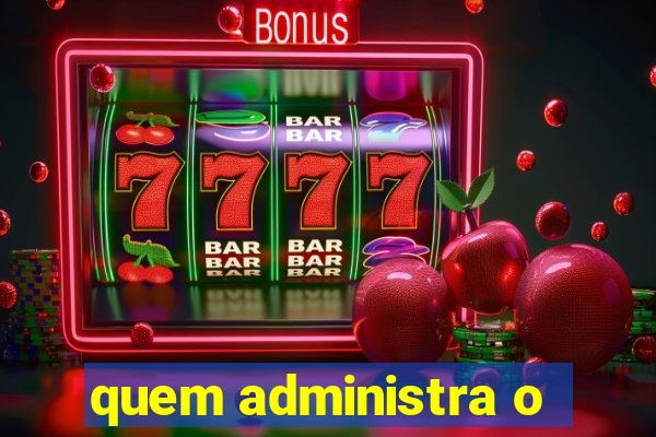 quem administra o