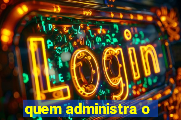 quem administra o