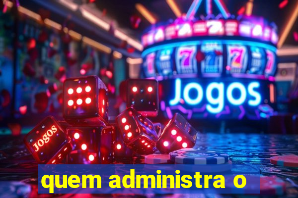 quem administra o