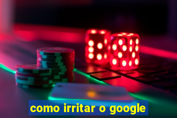 como irritar o google