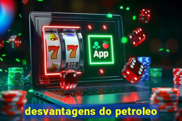 desvantagens do petroleo