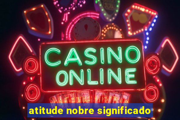 atitude nobre significado