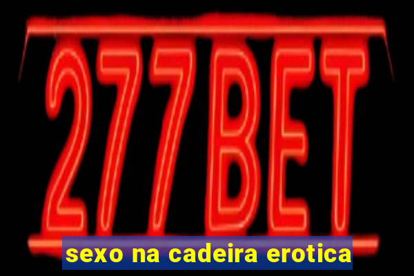 sexo na cadeira erotica